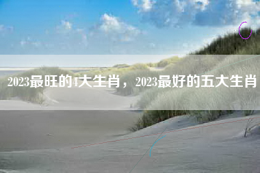 2023最旺的4大生肖，2023最好的五大生肖
