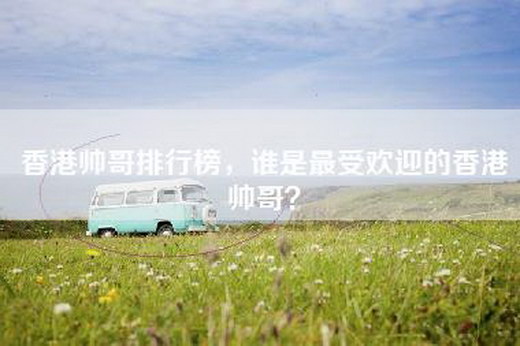香港帅哥排行榜，谁是最受欢迎的香港帅哥？