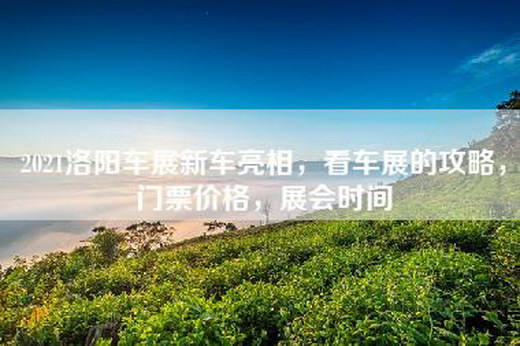 2021洛阳车展新车亮相，看车展的攻略，门票价格，展会时间
