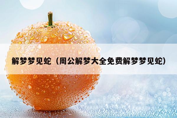 解梦梦见蛇(周公解梦大全免费解梦梦见蛇)