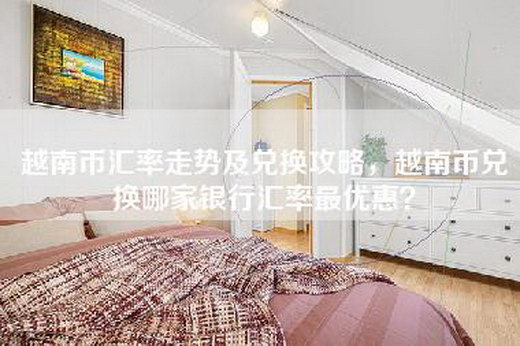 越南币汇率走势及兑换攻略，越南币兑换哪家银行汇率最优惠？