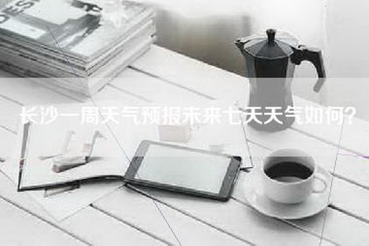 长沙一周天气预报未来七天天气如何？