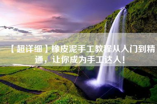 【超详细】橡皮泥手工教程从入门到精通，让你成为手工达人！