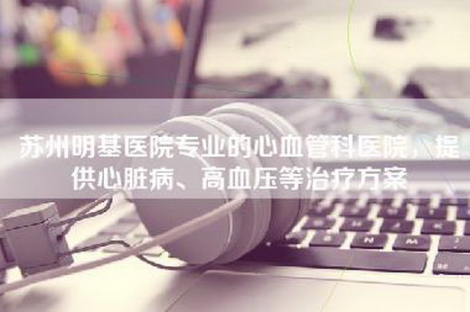 苏州明基医院专业的心血管科医院，提供心脏病、高血压等治疗方案