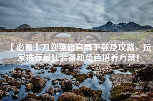 【必看】刀剑英雄官网下载及攻略，玩家推荐最佳装备和角色培养方案！