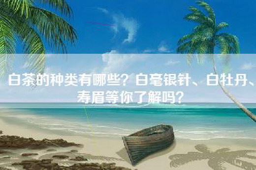 白茶的种类有哪些？白毫银针、白牡丹、寿眉等你了解吗？