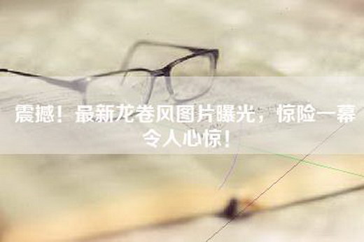 震撼！最新龙卷风图片曝光，惊险一幕令人心惊！