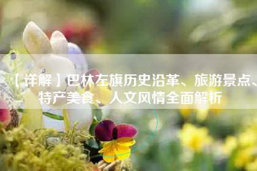 【详解】巴林左旗历史沿革、旅游景点、特产美食、人文风情全面解析