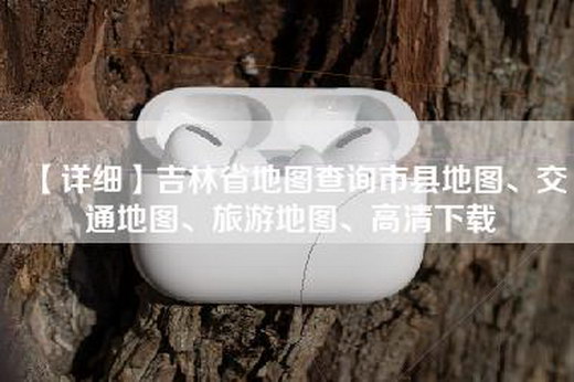【详细】吉林省地图查询市县地图、交通地图、旅游地图、高清下载