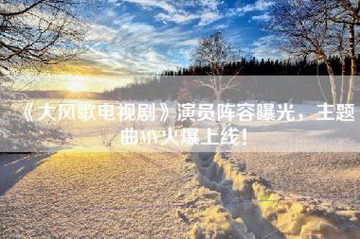 《大风歌电视剧》演员阵容曝光，主题曲MV火爆上线！