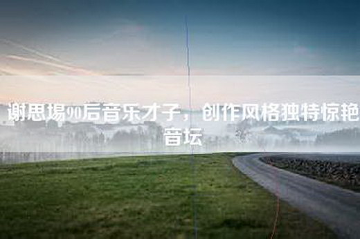 谢思埸90后音乐才子，创作风格独特惊艳音坛