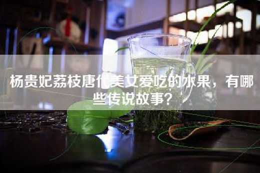 杨贵妃荔枝唐代美女爱吃的水果，有哪些传说故事？