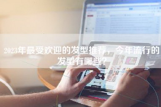 2023年最受欢迎的发型推荐，今年流行的发型有哪些？