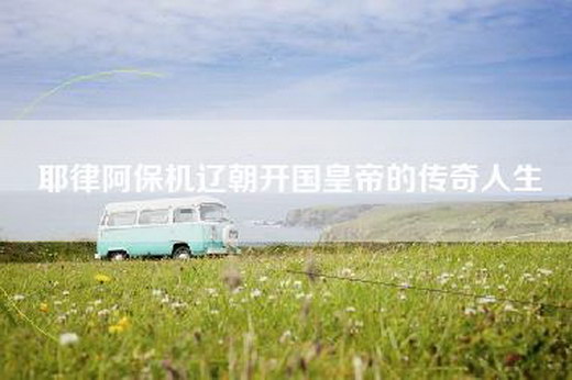耶律阿保机辽朝开国皇帝的传奇人生