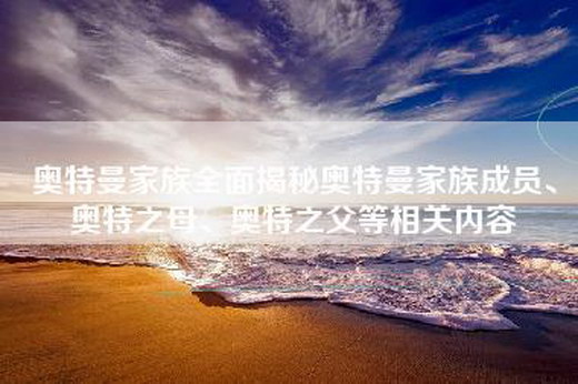 奥特曼家族全面揭秘奥特曼家族成员、奥特之母、奥特之父等相关内容