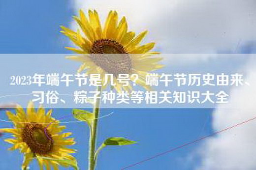 2023年端午节是几号？端午节历史由来、习俗、粽子种类等相关知识大全