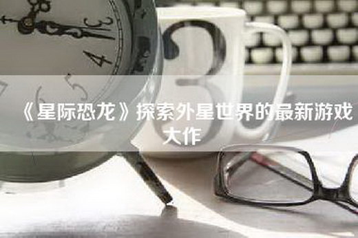 《星际恐龙》探索外星世界的最新游戏大作