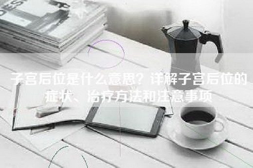 子宫后位是什么意思？详解子宫后位的症状、治疗方法和注意事项