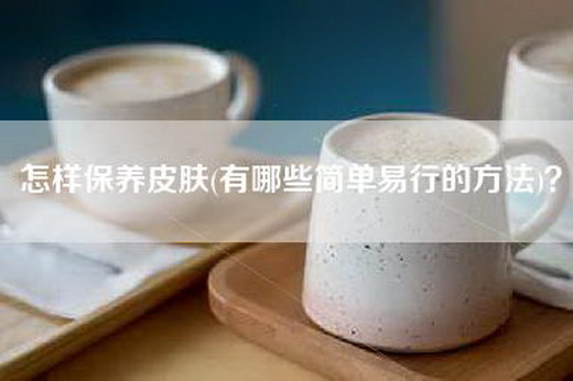 怎样保养皮肤(有哪些简单易行的方法)？