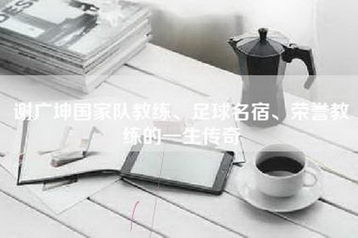 谢广坤国家队教练、足球名宿、荣誉教练的一生传奇