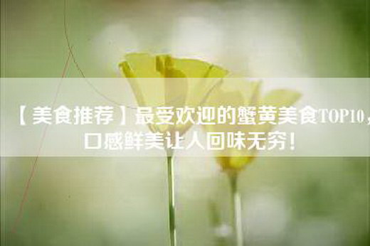 【美食推荐】最受欢迎的蟹黄美食TOP10，口感鲜美让人回味无穷！
