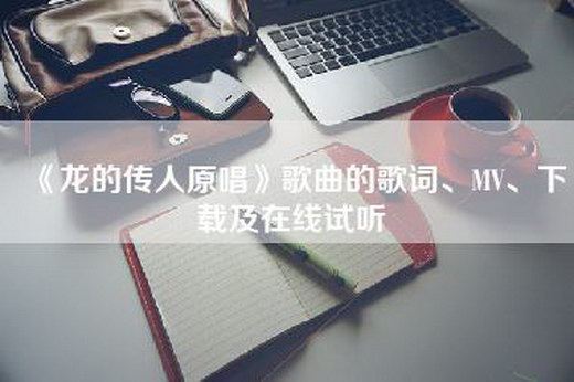 《龙的传人原唱》歌曲的歌词、MV、下载及在线试听