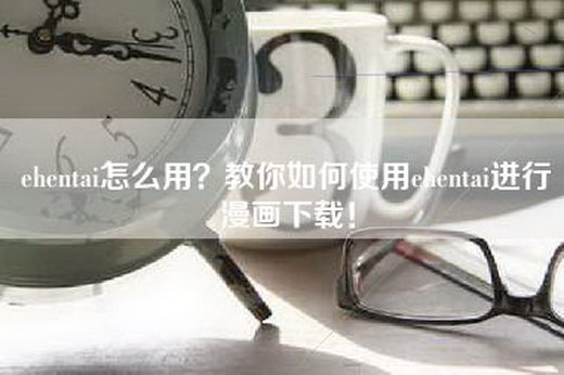 ehentai怎么用？教你如何使用ehentai进行漫画下载！