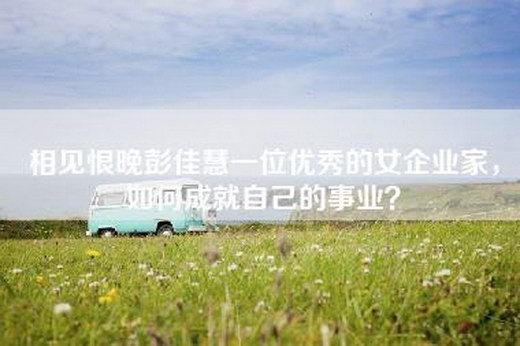 相见恨晚彭佳慧一位优秀的女企业家，如何成就自己的事业？