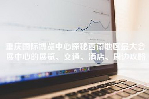 重庆国际博览中心探秘西南地区最大会展中心的展览、交通、酒店、周边攻略