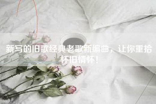 新写的旧歌经典老歌新编曲，让你重拾怀旧情怀！