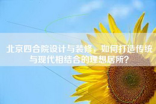北京四合院设计与装修，如何打造传统与现代相结合的理想居所？