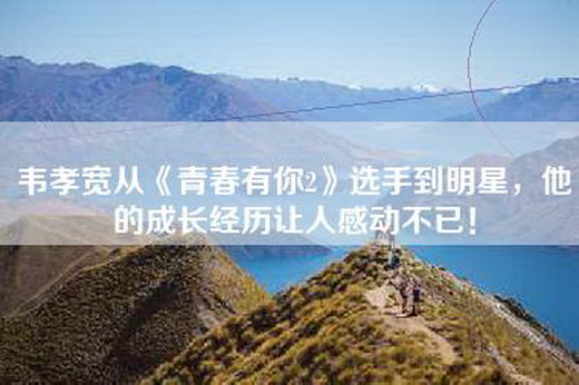 韦孝宽从《青春有你2》选手到明星，他的成长经历让人感动不已！