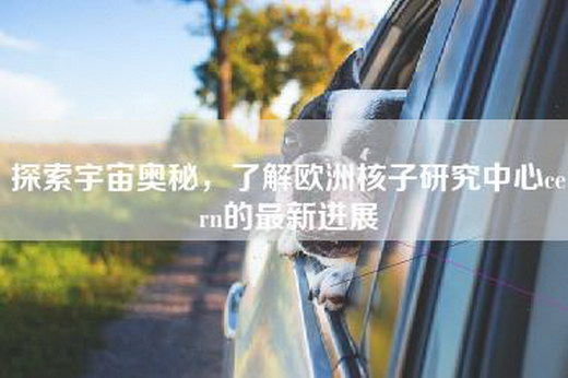 探索宇宙奥秘，了解欧洲核子研究中心cern的最新进展