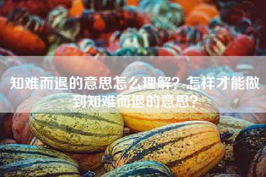 知难而退的意思怎么理解？怎样才能做到知难而退的意思？