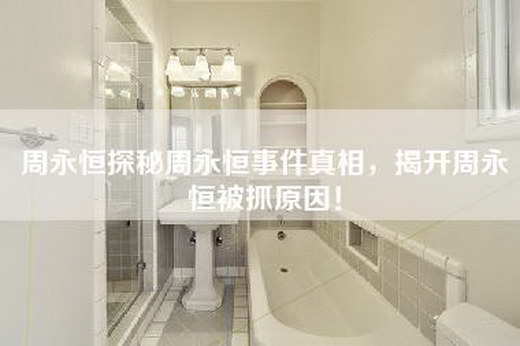 周永恒探秘周永恒事件真相，揭开周永恒被抓原因！