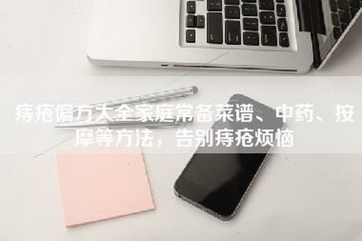 痔疮偏方大全家庭常备菜谱、中药、按摩等方法，告别痔疮烦恼