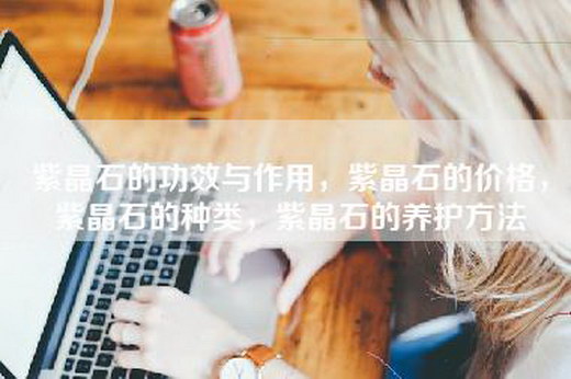 紫晶石的功效与作用，紫晶石的价格，紫晶石的种类，紫晶石的养护方法