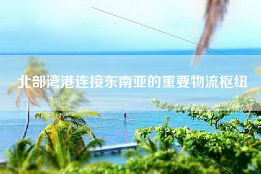 北部湾港连接东南亚的重要物流枢纽