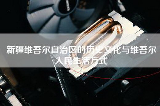 新疆维吾尔自治区的历史文化与维吾尔人民生活方式