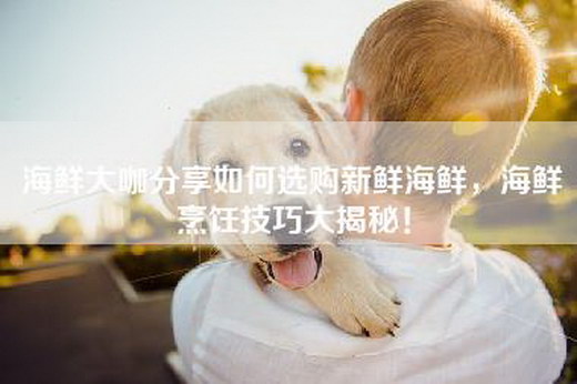 海鲜大咖分享如何选购新鲜海鲜，海鲜烹饪技巧大揭秘！
