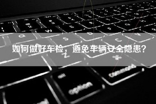 如何做好车检，避免车辆安全隐患？