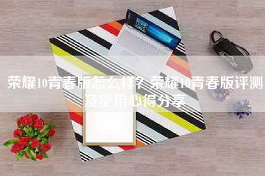 荣耀10青春版怎么样？荣耀10青春版评测及使用心得分享