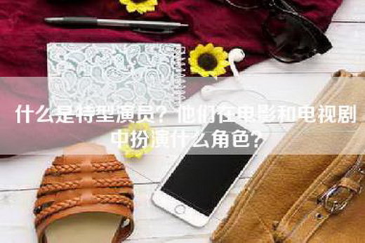 什么是特型演员？他们在电影和电视剧中扮演什么角色？