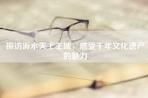 探访沂水天上王城，感受千年文化遗产的魅力