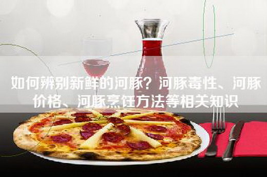 如何辨别新鲜的河豚？河豚毒性、河豚价格、河豚烹饪方法等相关知识