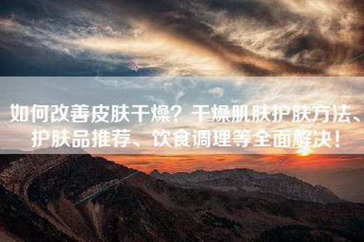 如何改善皮肤干燥？干燥肌肤护肤方法、护肤品推荐、饮食调理等全面解决！