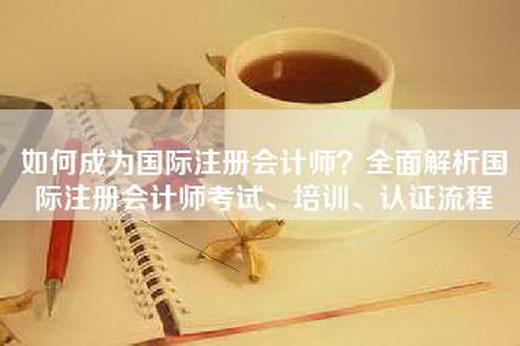 如何成为国际注册会计师？全面解析国际注册会计师考试、培训、认证流程