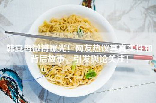 韩安冉微博曝光！网友热议其真实性和背后故事，引发舆论关注！