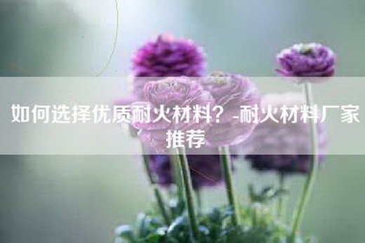 如何选择优质耐火材料？-耐火材料厂家推荐