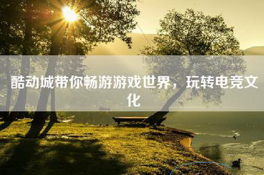 酷动城带你畅游游戏世界，玩转电竞文化